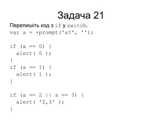 Задача 21
Перепишіть код з if у switch.
var a = +prompt('a?', '');
if (a == 0) {
alert( 0 );
}
if (a == 1) {
alert( 1 );
}
if (a == 2 || a == 3) {
alert( '2,3' );
}
 