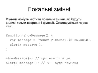 Локальні змінні
Функції можуть містити локальні змінні, які будуть
видимі тільки всередині функції. Оголошуються через
var.
function showMessage() {
var message = 'текст у локальній змінній';
alert( message );
}
showMessage(); // тут все спрацює
alert( message ); // <-- буде помилка
 