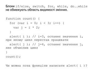 Блоки if/else, switch, for, while, do..while
не обмежують область видимості змінних.
function count() {
for (var i = 0; i < 3; i++) {
var j = i * 2;
}
alert( i ); // i=3, останнє значення i,
при якому цикл перестав працювати
alert( j ); // j=4, останнє значення j,
яке обчислив цикл
}
count();
Чи можна поза функцією написати alert( i )?
 