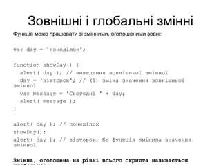 Зовнішні і глобальні змінні
Функція може працювати зі змінними, оголошеними зовні:
var day = 'понеділок';
function showDay() {
alert( day ); // виведення зовнішньої змінної
day = 'вівторок'; // (1) зміна значення зовнішньої
змінної
var message = 'Сьогодні ' + day;
alert( message );
}
alert( day ); // понеділок
showDay();
alert( day ); // вівторок, бо функція змінила значення
змінної
Змінна, оголошена на рівні всього скрипта називається
 