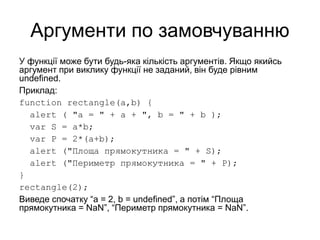 Аргументи по замовчуванню
У функції може бути будь-яка кількість аргументів. Якщо якийсь
аргумент при виклику функції не заданий, він буде рівним
undefined.
Приклад:
function rectangle(a,b) {
alert ( "a = " + a + ", b = " + b );
var S = a*b;
var P = 2*(a+b);
alert ("Площа прямокутника = " + S);
alert ("Периметр прямокутника = " + P);
}
rectangle(2);
Виведе спочатку “a = 2, b = undefined”, а потім “Площа
прямокутника = NaN”, “Периметр прямокутника = NaN”.
 