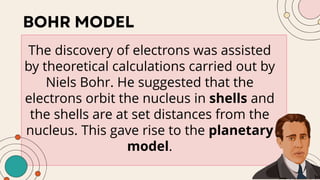 The discovery of electrons was assisted
by theoretical calculations carried out by
Niels Bohr. He suggested that the
electrons orbit the nucleus in shells and
the shells are at set distances from the
nucleus. This gave rise to the planetary
model.
 