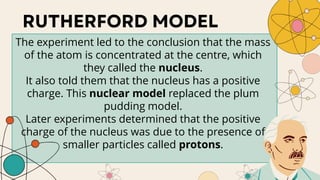 The experiment led to the conclusion that the mass
of the atom is concentrated at the centre, which
they called the nucleus.
It also told them that the nucleus has a positive
charge. This nuclear model replaced the plum
pudding model.
Later experiments determined that the positive
charge of the nucleus was due to the presence of
smaller particles called protons.
 