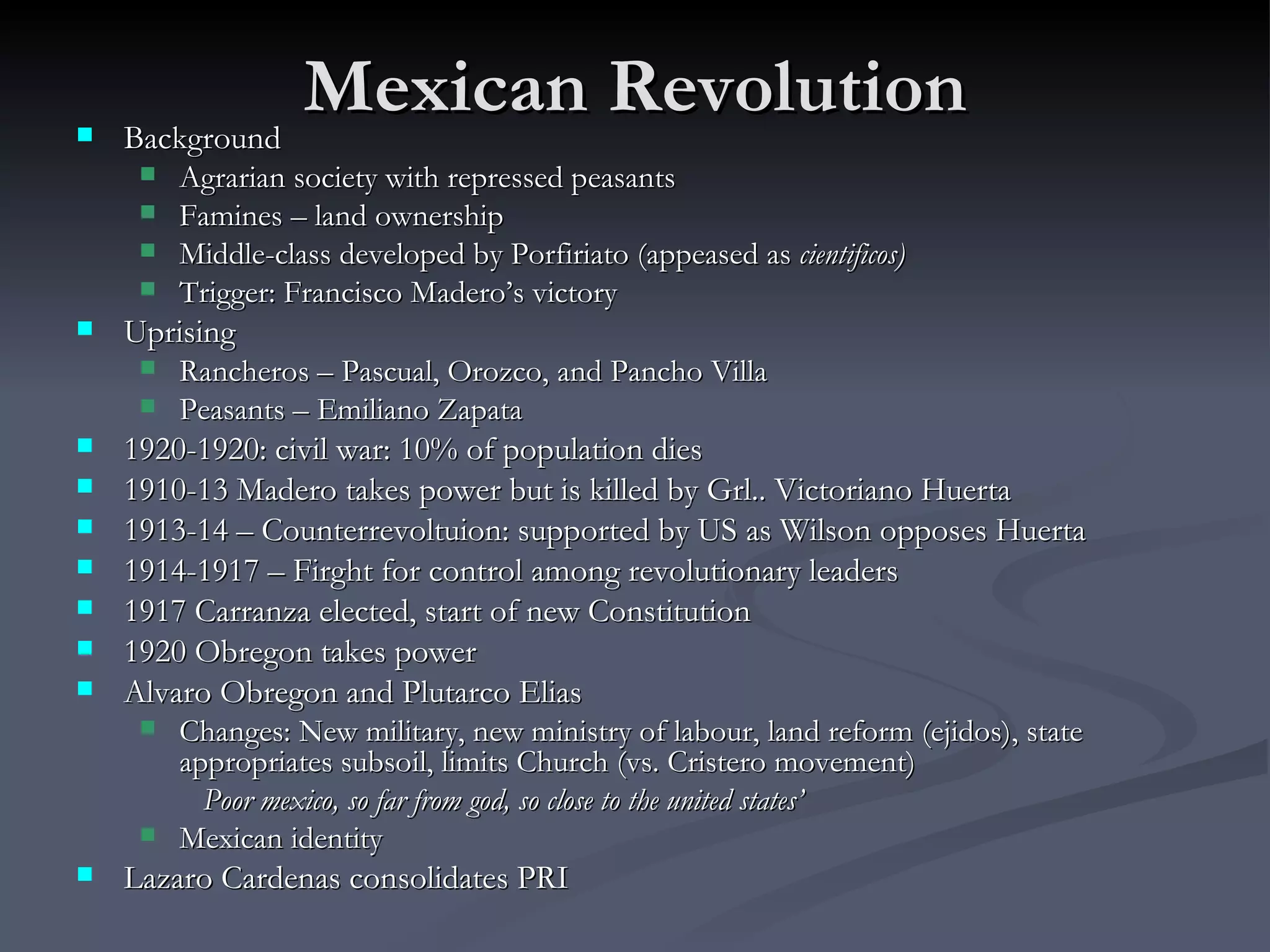 Mexican Revolution Background Agrarian society with repressed peasants Famines – land ownership Middle-class developed by Porfiriato (appeased as  cientificos) Trigger: Francisco Madero’s victory Uprising Rancheros – Pascual, Orozco, and Pancho Villa Peasants – Emiliano Zapata 1920-1920: civil war: 10% of population dies 1910-13 Madero takes power but is killed by Grl.. Victoriano Huerta  1913-14 – Counterrevoltuion: supported by US as Wilson opposes Huerta 1914-1917 – Firght for control among revolutionary leaders 1917 Carranza elected, start of new Constitution 1920 Obregon takes power Alvaro Obregon and Plutarco Elias Changes: New military, new ministry of labour, land reform (ejidos), state appropriates subsoil, limits Church (vs. Cristero movement) Poor mexico, so far from god, so close to the united states’ Mexican identity Lazaro Cardenas consolidates PRI 