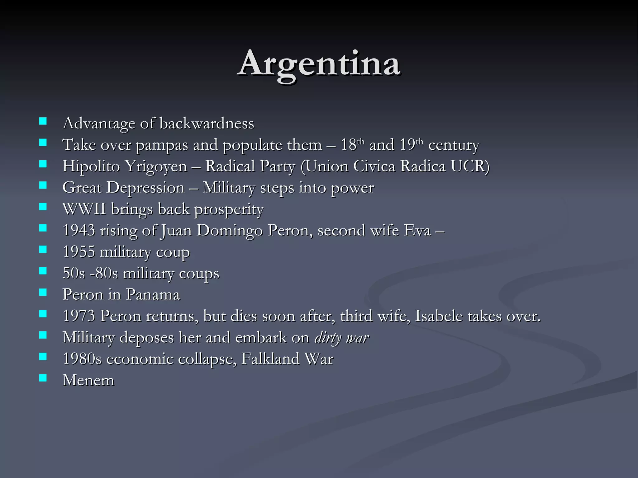 Argentina Advantage of backwardness  Take over pampas and populate them – 18 th  and 19 th  century  Hipolito Yrigoyen – Radical Party (Union Civica Radica UCR) Great Depression – Military steps into power  WWII brings back prosperity 1943 rising of Juan Domingo Peron, second wife Eva –  1955 military coup 50s -80s military coups Peron in Panama 1973 Peron returns, but dies soon after, third wife, Isabele takes over.  Military deposes her and embark on  dirty war 1980s economic collapse, Falkland War Menem 