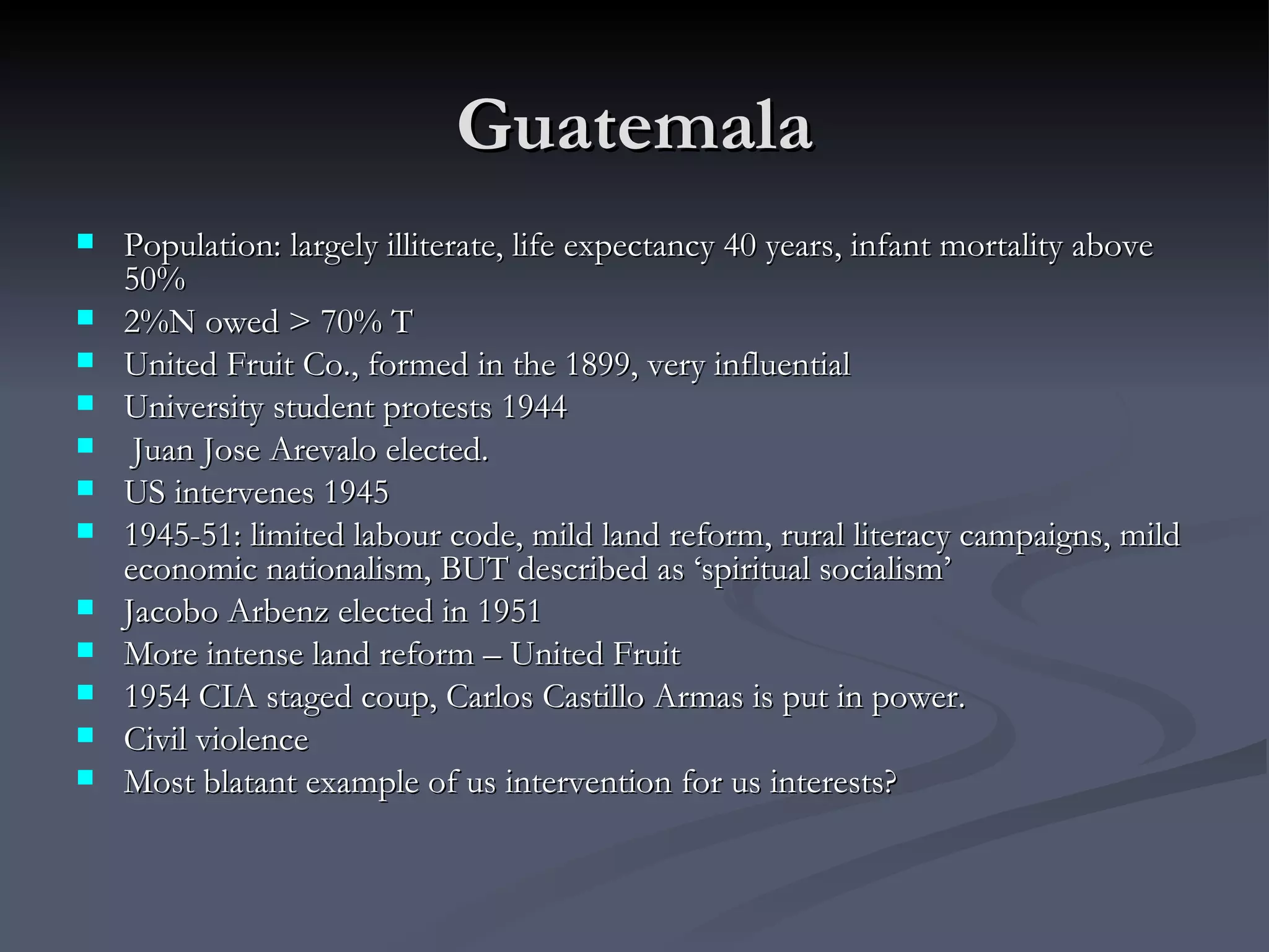 Guatemala Population: largely illiterate, life expectancy 40 years, infant mortality above 50% 2%N owed > 70% T United Fruit Co., formed in the 1899, very influential University student protests 1944  Juan Jose Arevalo elected.  US intervenes 1945 1945-51: limited labour code, mild land reform, rural literacy campaigns, mild economic nationalism, BUT described as ‘spiritual socialism’  Jacobo Arbenz elected in 1951 More intense land reform – United Fruit 1954 CIA staged coup, Carlos Castillo Armas is put in power.  Civil violence Most blatant example of us intervention for us interests? 