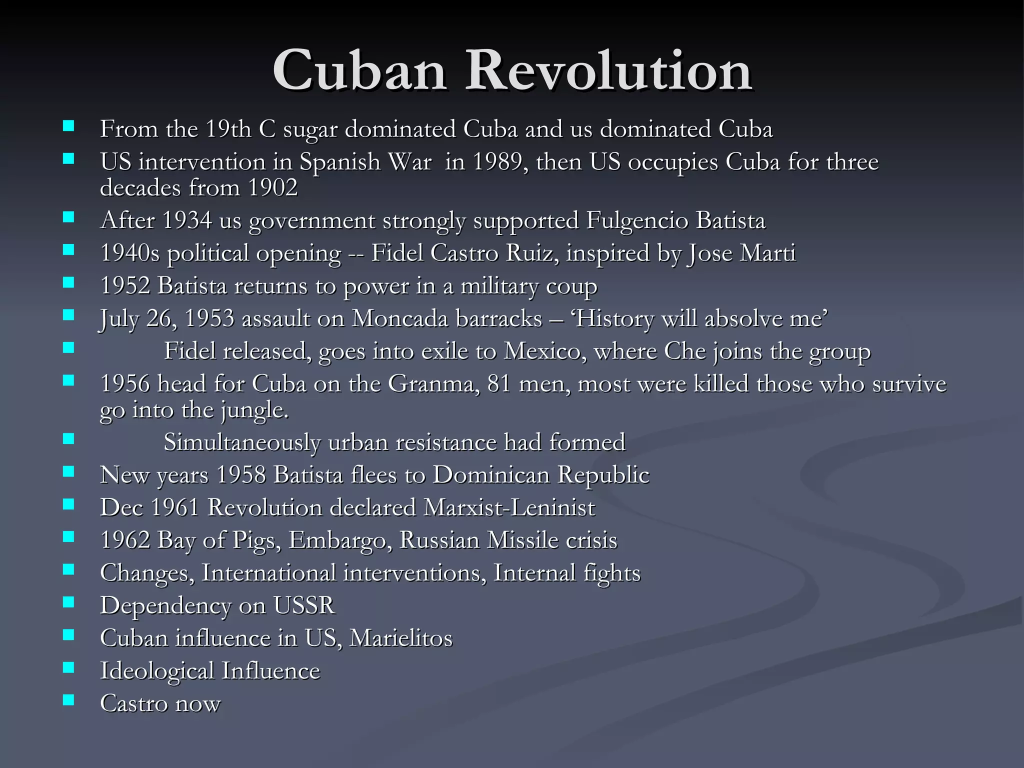 Cuban Revolution From the 19th C sugar dominated Cuba and us dominated Cuba US intervention in Spanish War  in 1989, then US occupies Cuba for three decades from 1902 After 1934 us government strongly supported Fulgencio Batista  1940s political opening -- Fidel Castro Ruiz, inspired by Jose Marti 1952 Batista returns to power in a military coup  July 26, 1953 assault on Moncada barracks – ‘History will absolve me’ Fidel released, goes into exile to Mexico, where Che joins the group 1956 head for Cuba on the Granma, 81 men, most were killed those who survive go into the jungle. Simultaneously urban resistance had formed New years 1958 Batista flees to Dominican Republic Dec 1961 Revolution declared Marxist-Leninist 1962 Bay of Pigs, Embargo, Russian Missile crisis Changes, International interventions, Internal fights Dependency on USSR Cuban influence in US, Marielitos Ideological Influence Castro now 