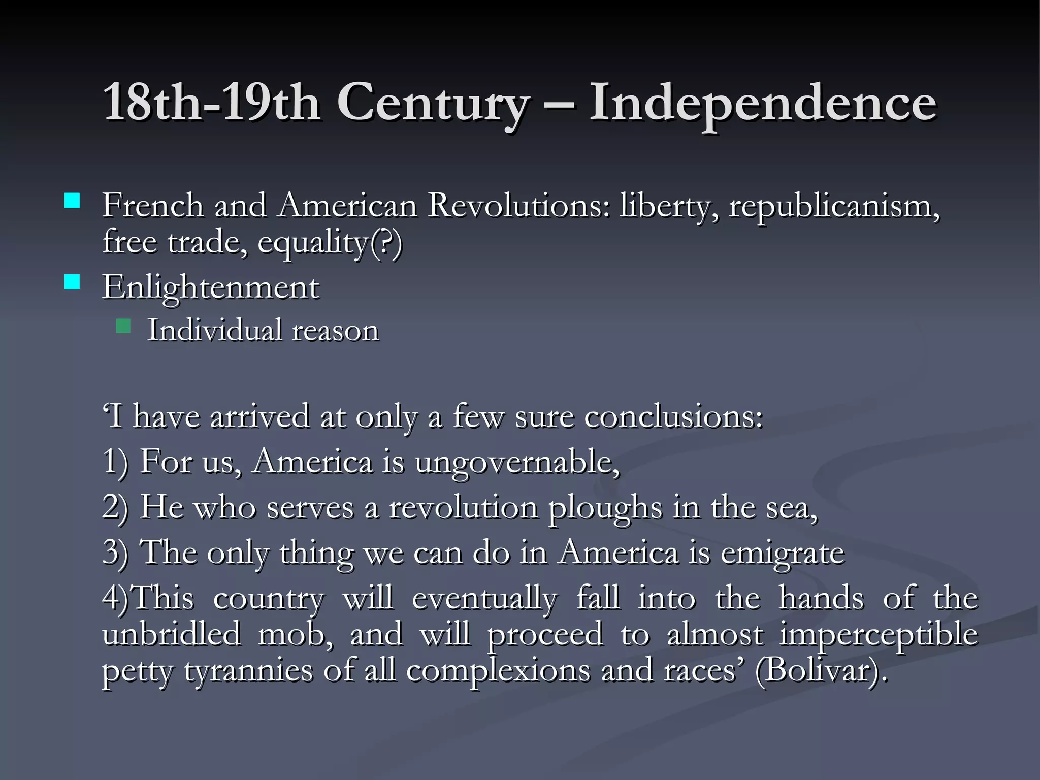 18th-19th Century – Independence French and American Revolutions: liberty, republicanism, free trade, equality(?) Enlightenment Individual reason ‘ I have arrived at only a few sure conclusions:  1) For us, America is ungovernable,  2) He who serves a revolution ploughs in the sea,  3) The only thing we can do in America is emigrate 4)This country will eventually fall into the hands of the unbridled mob, and will proceed to almost imperceptible petty tyrannies of all complexions and races’ (Bolivar). 