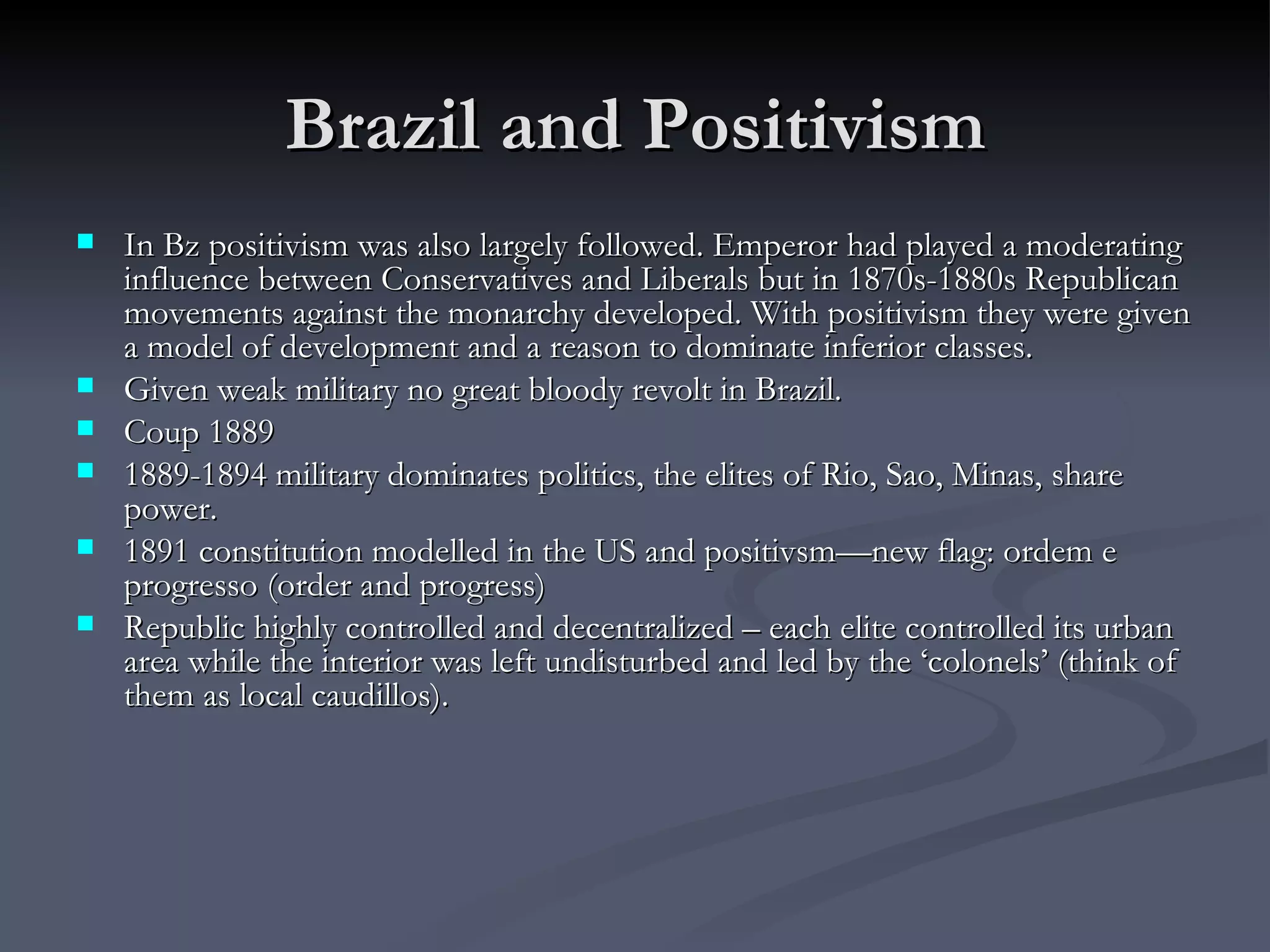 Brazil and Positivism In Bz positivism was also largely followed. Emperor had played a moderating influence between Conservatives and Liberals but in 1870s-1880s Republican movements against the monarchy developed. With positivism they were given a model of development and a reason to dominate inferior classes.  Given weak military no great bloody revolt in Brazil.  Coup 1889 1889-1894 military dominates politics, the elites of Rio, Sao, Minas, share power.  1891 constitution modelled in the US and positivsm—new flag: ordem e progresso (order and progress) Republic highly controlled and decentralized – each elite controlled its urban area while the interior was left undisturbed and led by the ‘colonels’ (think of them as local caudillos).  