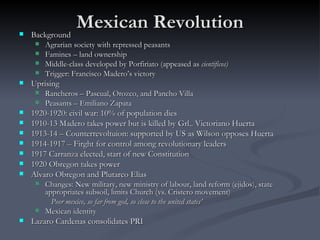 Mexican Revolution Background Agrarian society with repressed peasants Famines – land ownership Middle-class developed by Porfiriato (appeased as  cientificos) Trigger: Francisco Madero’s victory Uprising Rancheros – Pascual, Orozco, and Pancho Villa Peasants – Emiliano Zapata 1920-1920: civil war: 10% of population dies 1910-13 Madero takes power but is killed by Grl.. Victoriano Huerta  1913-14 – Counterrevoltuion: supported by US as Wilson opposes Huerta 1914-1917 – Firght for control among revolutionary leaders 1917 Carranza elected, start of new Constitution 1920 Obregon takes power Alvaro Obregon and Plutarco Elias Changes: New military, new ministry of labour, land reform (ejidos), state appropriates subsoil, limits Church (vs. Cristero movement) Poor mexico, so far from god, so close to the united states’ Mexican identity Lazaro Cardenas consolidates PRI 