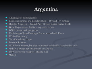 Argentina Advantage of backwardness  Take over pampas and populate them – 18 th  and 19 th  century  Hipolito Yrigoyen – Radical Party (Union Civica Radica UCR) Great Depression – Military steps into power  WWII brings back prosperity 1943 rising of Juan Domingo Peron, second wife Eva –  1955 military coup 50s -80s military coups Peron in Panama 1973 Peron returns, but dies soon after, third wife, Isabele takes over.  Military deposes her and embark on  dirty war 1980s economic collapse, Falkland War Menem 