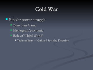 Cold War Bipolar power struggle Zero Sum Game Ideological/economic  Role of ‘Third World’ Train military – National Security Doctrine 