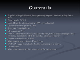 Guatemala Population: largely illiterate, life expectancy 40 years, infant mortality above 50% 2%N owed > 70% T United Fruit Co., formed in the 1899, very influential University student protests 1944  Juan Jose Arevalo elected.  US intervenes 1945 1945-51: limited labour code, mild land reform, rural literacy campaigns, mild economic nationalism, BUT described as ‘spiritual socialism’  Jacobo Arbenz elected in 1951 More intense land reform – United Fruit 1954 CIA staged coup, Carlos Castillo Armas is put in power.  Civil violence Most blatant example of us intervention for us interests? 