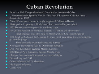 Cuban Revolution From the 19th C sugar dominated Cuba and us dominated Cuba US intervention in Spanish War  in 1989, then US occupies Cuba for three decades from 1902 After 1934 us government strongly supported Fulgencio Batista  1940s political opening -- Fidel Castro Ruiz, inspired by Jose Marti 1952 Batista returns to power in a military coup  July 26, 1953 assault on Moncada barracks – ‘History will absolve me’ Fidel released, goes into exile to Mexico, where Che joins the group 1956 head for Cuba on the Granma, 81 men, most were killed those who survive go into the jungle. Simultaneously urban resistance had formed New years 1958 Batista flees to Dominican Republic Dec 1961 Revolution declared Marxist-Leninist 1962 Bay of Pigs, Embargo, Russian Missile crisis Changes, International interventions, Internal fights Dependency on USSR Cuban influence in US, Marielitos Ideological Influence Castro now 