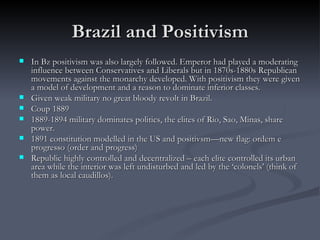 Brazil and Positivism In Bz positivism was also largely followed. Emperor had played a moderating influence between Conservatives and Liberals but in 1870s-1880s Republican movements against the monarchy developed. With positivism they were given a model of development and a reason to dominate inferior classes.  Given weak military no great bloody revolt in Brazil.  Coup 1889 1889-1894 military dominates politics, the elites of Rio, Sao, Minas, share power.  1891 constitution modelled in the US and positivsm—new flag: ordem e progresso (order and progress) Republic highly controlled and decentralized – each elite controlled its urban area while the interior was left undisturbed and led by the ‘colonels’ (think of them as local caudillos).  