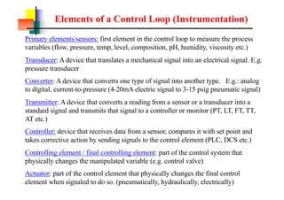 Elements of a Control Loop (Instrumentation)
Primary elements/sensors: first element in the control loop to measure the process
variables (flow, pressure, temp, level, composition, pH, humidity, viscosity etc.)
Transducer: A device that translates a mechanical signal into an electrical signal. E.g.
pressure transducer
Converter: A device that converts one type of signal into another type. E.g.: analog
to digital, current-to-pressure (4-20mA electric signal to 3-15 psig pneumatic signal)
Transmitter: A device that converts a reading from a sensor or a transducer into a
standard signal and transmits that signal to a controller or monitor (PT, LT, FT, TT,
AT etc.)
Controller: device that receives data from a sensor, compares it with set point and
takes corrective action by sending signals to the control element (PLC, DCS etc.)
Controlling element / final controlling element: part of the control system that
physically changes the manipulated variable (e.g. control valve)
Actuator: part of the control element that physically changes the final control
element when signaled to do so. (pneumatically, hydraulically, electrically)
 