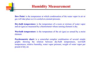 Humidity Measurement
Dew Point: is the temperature at which condensation of the water vapor in air or
gas will take place as it is cooled at constant pressure.
Dry-bulb temperature: is the temperature of a room or mixture of water vapor
and air (gas) as measured by a thermometer whose sensing element is dry.
Wet-bulb temperature: is the temperature of the air (gas) as sensed by a moist
element.
Psychrometric chart: is a somewhat complex combination of several simple
graphs showing the relation between dry-bulb temperatures, wet-bulb
temperatures, relative humidity, water vapor pressure, weight of water vapor per
pound of dry air.
 