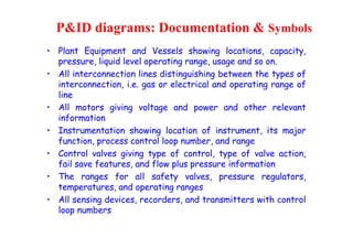 P&ID diagrams: Documentation & Symbols
? Plant Equipment and Vessels showing locations, capacity,
pressure, liquid level operating range, usage and so on.
? All interconnection lines distinguishing between the types of
interconnection, i.e. gas or electrical and operating range of
line
? All motors giving voltage and power and other relevant
information
? Instrumentation showing location of instrument, its major
function, process control loop number, and range
? Control valves giving type of control, type of valve action,
fail save features, and flow plus pressure information
? The ranges for all safety valves, pressure regulators,
temperatures, and operating ranges
? All sensing devices, recorders, and transmitters with control
loop numbers
 