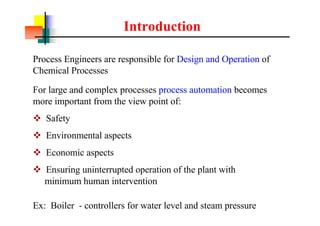 Introduction
Process Engineers are responsible for Design and Operation of
Chemical Processes
Ex: Boiler - controllers for water level and steam pressure
For large and complex processes process automation becomes
more important from the view point of:
v Safety
v Environmental aspects
v Economic aspects
v Ensuring uninterrupted operation of the plant with
minimum human intervention
 