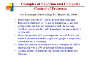 Examples of Experimental Computer
Control of Processes
Heat Exchanger Control using a PC (Singh et al., 1996)
? The process consists of 1-2 shell & tube heat exchanger
? The carbon steel shell is 11.5 cm in diameter & 74 cm long
? Copper tubes are 1.27 cm in diameter and 122 cm long
? Hot fluid (steam) on shell side & cold process stream (water)
on tube side
? Steam line consists of a steam regulator, a control valve, an
absolute pressure transmitter, a pressure guage, a temperature
transmitter and a steam trap.
? Water line consists of a control valve, a rotameter, an orifice
meter along with a DPT at the inlet of heat exchanger.
? Cascade control to minimize the fluctuations in steam line
pressure.
 