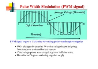 Pulse Width Modulation (PWM signal)
PWM signal to give a 1 kHz sine wave using positive and negative supplies
? PWM changes the duration for which voltage is applied going
from narrow to wide and back to narrow.
? If the voltage pulses are averaged it gives a half-sine wave.
? The other half is generated using negative supply
 