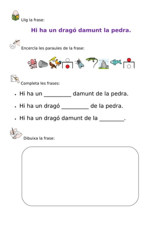 Llig la frase:

         Hi ha un dragó damunt la pedra.


    Encercla les paraules de la frase:




    Completa les frases:

•   Hi ha un __________ damunt de la pedra.

•   Hi ha un dragó __________ de la pedra.

•   Hi ha un dragó damunt de la _________.


     Dibuixa la frase:
 