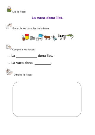 Llig la frase:

                     La vaca dona llet.


    Encercla les paraules de la frase:




    Completa les frases:

•   La _____________ dona llet.

•   La vaca dona __________.


     Dibuixa la frase:
 