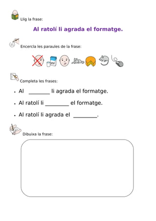Llig la frase:

           Al ratolí li agrada el formatge.


    Encercla les paraules de la frase:




    Completa les frases:

•   Al ________ li agrada el formatge.

•   Al ratolí li _________ el formatge.

•   Al ratolí li agrada el _________.


     Dibuixa la frase:
 