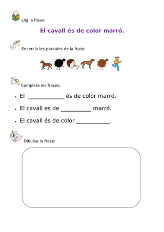 Llig la frase:

              El cavall és de color marró.


    Encercla les paraules de la frase:




    Completa les frases:

•   El _____________ és de color marró.

•   El cavall es de ___________ marró.

•   El cavall és de color ____________.


     Dibuixa la frase:
 