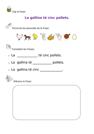 Llig la frase:

                La gallina té cinc pollets.


    Encercla les paraulde de la frase:




    Completa les frases:

•   La _____________ té cinc pollets.

•   La gallina té ____________ pollets.

•   La gallina té cinc ______________.


     Dibuixa la frase:
 
