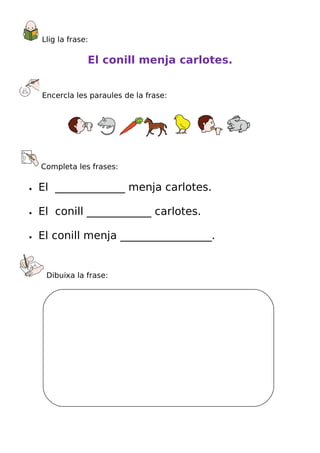 Llig la frase:

                 El conill menja carlotes.


    Encercla les paraules de la frase:




    Completa les frases:

•   El _____________ menja carlotes.

•   El conill ____________ carlotes.

•   El conill menja _________________.


     Dibuixa la frase:
 
