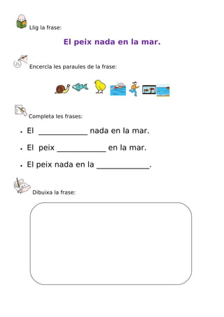 Llig la frase:

                     El peix nada en la mar.


    Encercla les paraules de la frase:




    Completa les frases:

•   El _____________ nada en la mar.

•   El peix _____________ en la mar.

•   El peix nada en la ______________.


     Dibuixa la frase:
 