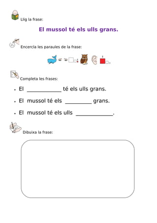 Llig la frase:

               El mussol té els ulls grans.


    Encercla les paraules de la frase:




    Completa les frases:

•   El _____________ té els ulls grans.

•   El mussol té els __________ grans.

•   El mussol té els ulls ______________.


     Dibuixa la frase:
 