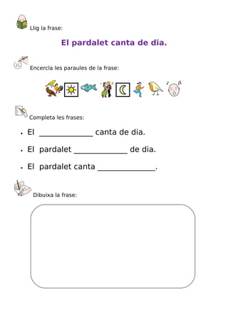 Llig la frase:

                 El pardalet canta de dia.


    Encercla les paraules de la frase:




    Completa les frases:

•   El ______________ canta de dia.

•   El pardalet ______________ de dia.

•   El pardalet canta _______________.


     Dibuixa la frase:
 