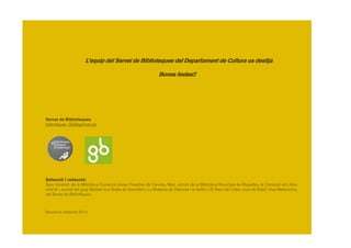 10
L’equip del Servei de Biblioteques del Departament de Cultura us desitja
Bones festes!!
Servei de Biblioteques
biblioteques_SIS@gencat.cat
Selecció i redacció:
Sara Vendrell, de la Biblioteca Comarcal Josep Finestres de Cervera, Marc Jornet, de la Biblioteca Municipal de Roquetes, la Comissió de Llibre
Infantil i Juvenil del grup Bestiari (La Gralla de Granollers, La Mulassa de Vilanova i la Geltrú i El Racó del Llibre Jove de Rubí) i Eva Matamoros,
del Servei de Biblioteques.
Barcelona, Nadal de 2014
 