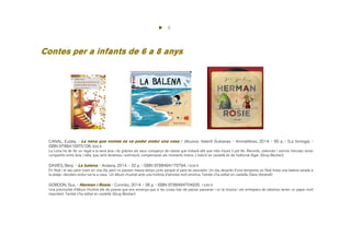 4
Contes per a infants de 6 a 8 anys
CANAL, Eulàlia. - La nena que només es va poder endur una cosa / dibuixos: Valentí Gubianas. - Animallibres, 2014. - 60 p. - (La formiga). -
ISBN 9788415975106. 8,50 €
La Lena ha de fer un regal a la seva àvia i és gràcies als seus companys de classe que trobarà allò que més il·lusió li pot fer. Records, vivències i somnis trencats seran
compartits entre àvia i néta, que, amb tendresa i estimació, compensaran els moments tristos. L'edició en castellà és de l'editorial Algar. (Grup Bestiari)
DAVIES, Benji. - La balena. - Andana, 2014. - 32 p. - ISBN 9788494175794. 14,00 €
En Noè i el seu pare viuen en una illa, però no passen massa temps junts perquè el pare és pescador. Un dia, després d’una tempesta, en Noè troba una balena varada a
la platja i decideix endur-se-la a casa. Un àlbum il·lustrat amb una història d'amistat molt emotiva. També s'ha editat en castellà. (Sara Vendrell)
GORDON, Gus. - Herman i Rosie. - Corimbo, 2014. - 36 p. - ISBN 9788484704935. 14,50 €
Una preciositat d'àlbum il·lustrat ple de poesia que ens ensenya que si les coses han de passar passaran i on la música i els entrepans de salsitxes tenen un paper molt
important. També s'ha editat en castellà. (Grup Bestiari)
 