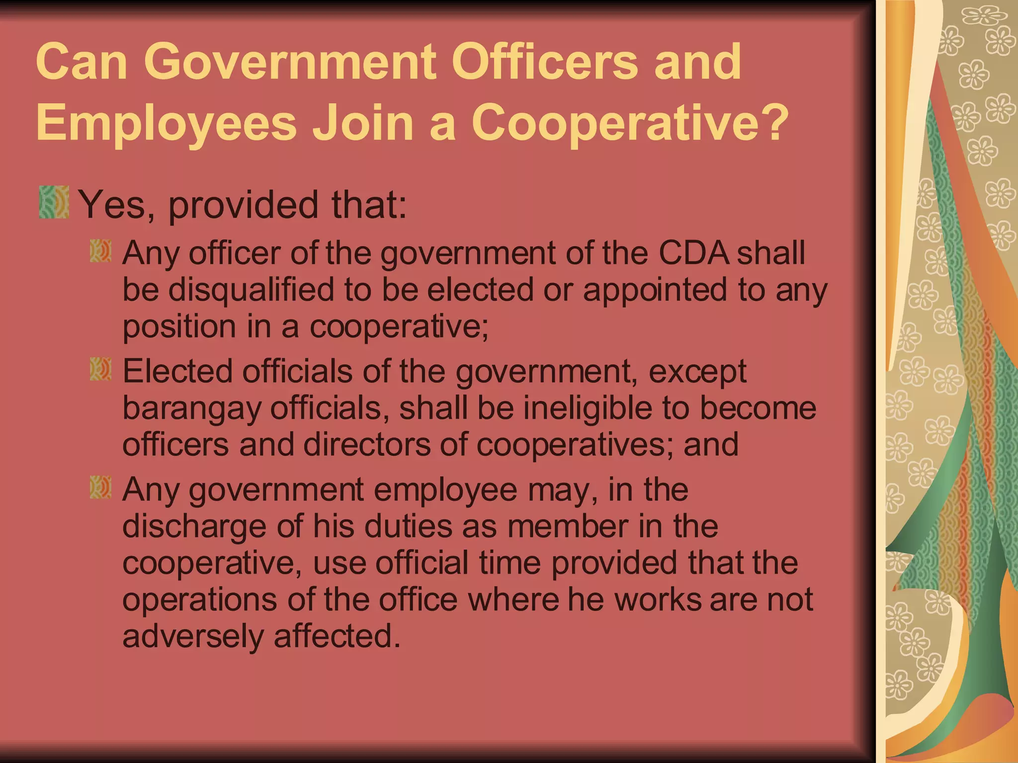 Can Government Officers and Employees Join a Cooperative?   Yes, provided that:  Any officer of the government of the CDA shall be disqualified to be elected or appointed to any position in a cooperative;  Elected officials of the government, except barangay officials, shall be ineligible to become officers and directors of cooperatives; and  Any government employee may, in the discharge of his duties as member in the cooperative, use official time provided that the operations of the office where he works are not adversely affected.  