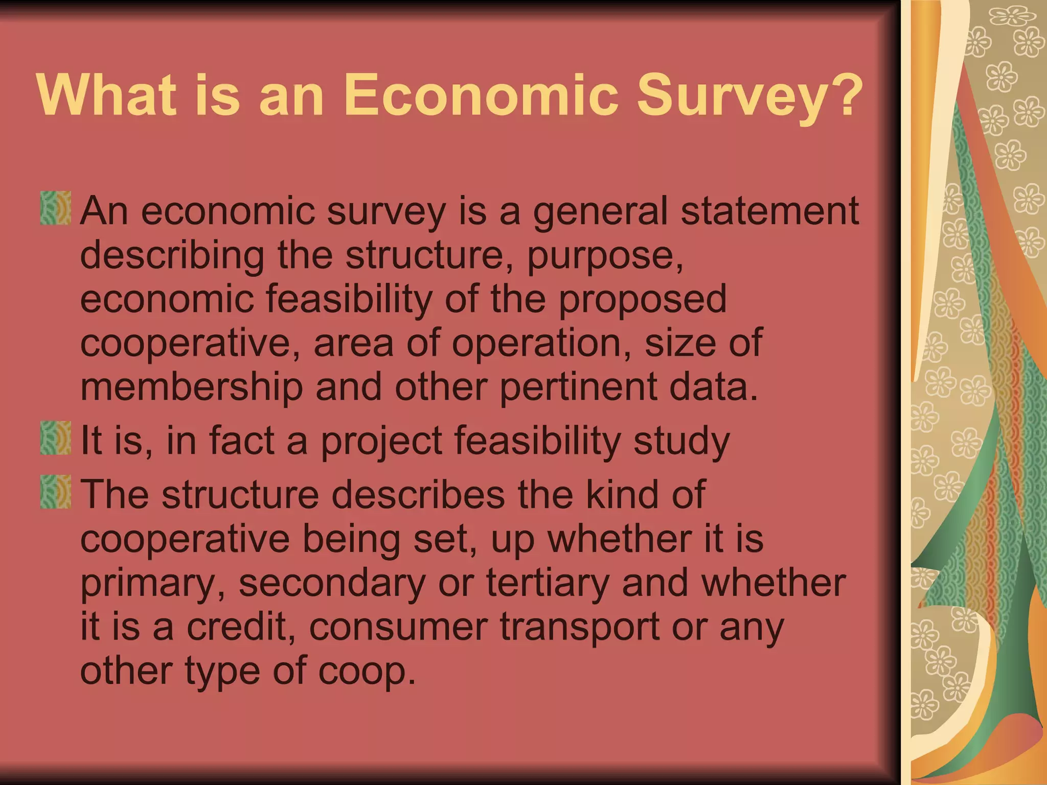 What is an Economic Survey?   An economic survey is a general statement describing the structure, purpose, economic feasibility of the proposed cooperative, area of operation, size of membership and other pertinent data.  It is, in fact a project feasibility study  The structure describes the kind of cooperative being set, up whether it is primary, secondary or tertiary and whether it is a credit, consumer transport or any other type of coop.  