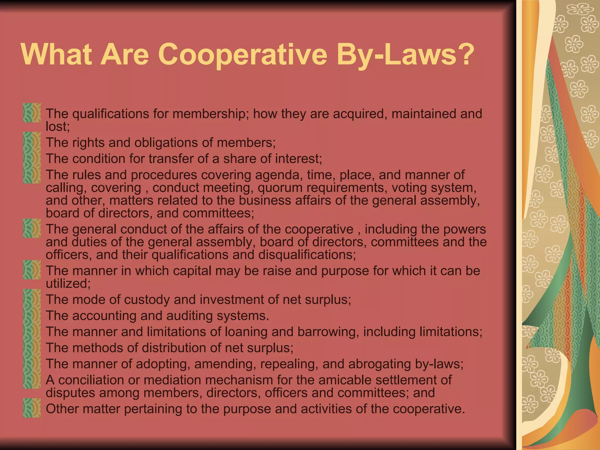 What Are Cooperative By-Laws?   The qualifications for membership; how they are acquired, maintained and lost;  The rights and obligations of members;  The condition for transfer of a share of interest;  The rules and procedures covering agenda, time, place, and manner of calling, covering , conduct meeting, quorum requirements, voting system, and other, matters related to the business affairs of the general assembly, board of directors, and committees;  The general conduct of the affairs of the cooperative , including the powers and duties of the general assembly, board of directors, committees and the officers, and their qualifications and disqualifications;  The manner in which capital may be raise and purpose for which it can be utilized;  The mode of custody and investment of net surplus;  The accounting and auditing systems.  The manner and limitations of loaning and barrowing, including limitations;  The methods of distribution of net surplus;  The manner of adopting, amending, repealing, and abrogating by-laws;  A conciliation or mediation mechanism for the amicable settlement of disputes among members, directors, officers and committees; and  Other matter pertaining to the purpose and activities of the cooperative.  