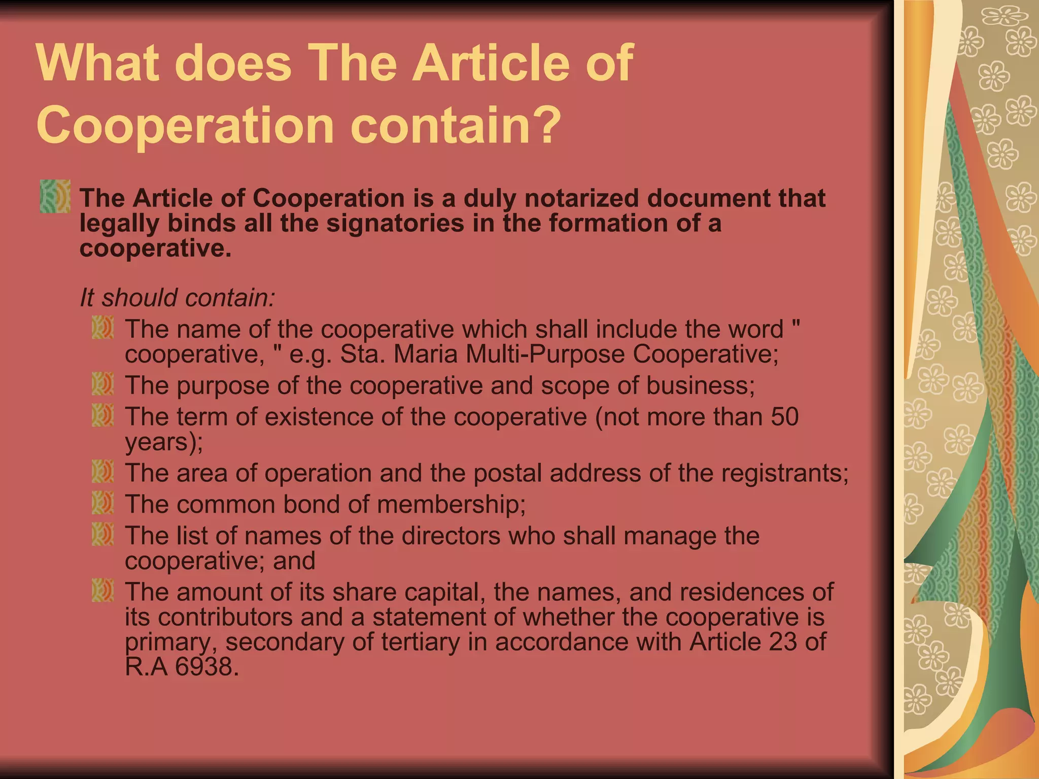 What does The Article of Cooperation contain?   The Article of Cooperation is a duly notarized document that legally binds all the signatories in the formation of a cooperative.  It should contain:  The name of the cooperative which shall include the word " cooperative, " e.g. Sta. Maria Multi-Purpose Cooperative;  The purpose of the cooperative and scope of business;  The term of existence of the cooperative (not more than 50 years);  The area of operation and the postal address of the registrants;  The common bond of membership;  The list of names of the directors who shall manage the cooperative; and  The amount of its share capital, the names, and residences of its contributors and a statement of whether the cooperative is primary, secondary of tertiary in accordance with Article 23 of R.A 6938.  