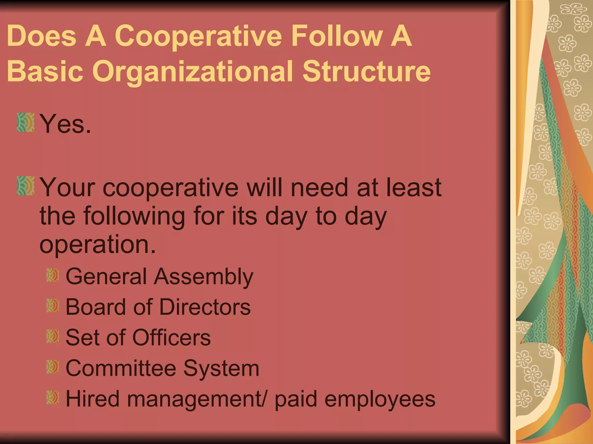 Does A Cooperative Follow A Basic Organizational Structure   Yes.  Your cooperative will need at least the following for its day to day operation.  General Assembly  Board of Directors  Set of Officers  Committee System  Hired management/ paid employees  