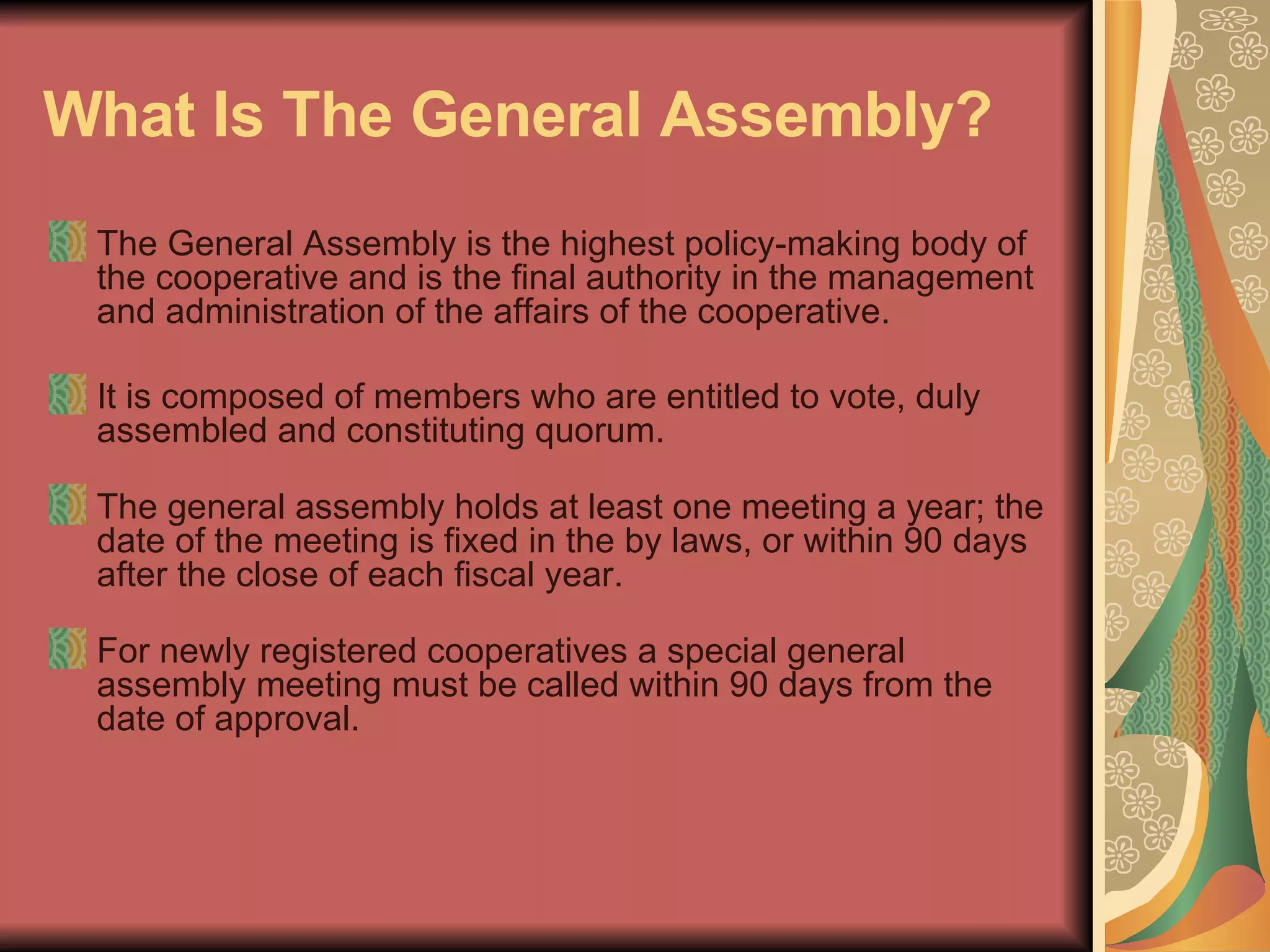 What Is The General Assembly?   The General Assembly is the highest policy-making body of the cooperative and is the final authority in the management and administration of the affairs of the cooperative.  It is composed of members who are entitled to vote, duly assembled and constituting quorum.  The general assembly holds at least one meeting a year; the date of the meeting is fixed in the by laws, or within 90 days after the close of each fiscal year.  For newly registered cooperatives a special general assembly meeting must be called within 90 days from the date of approval.  