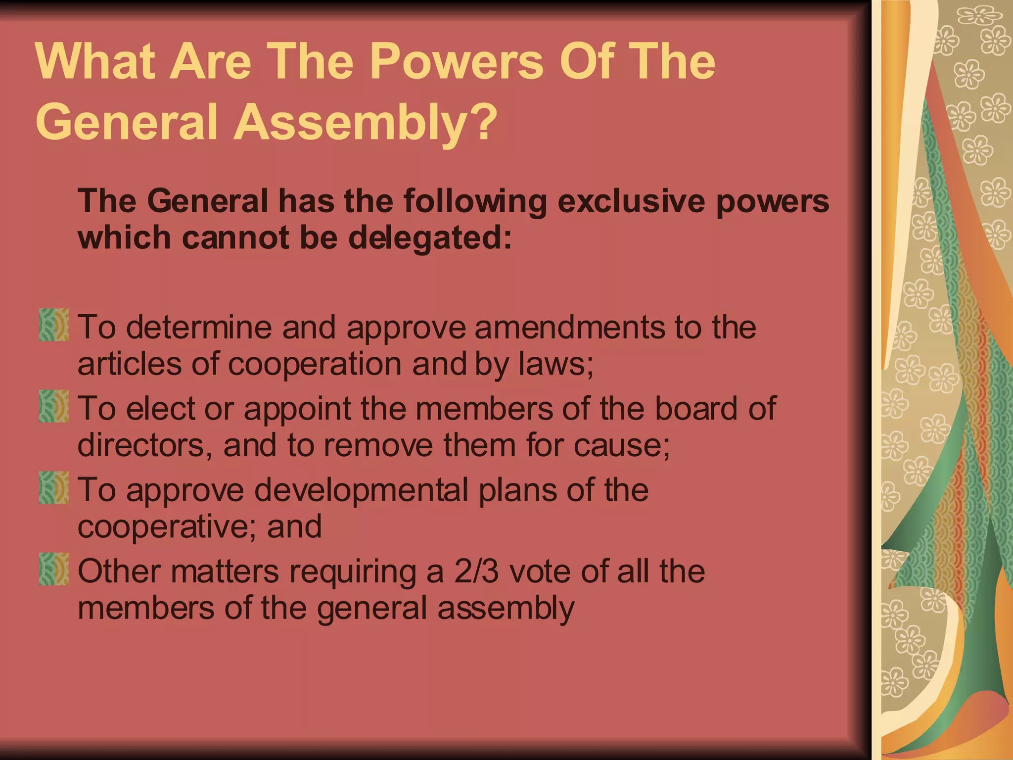What Are The Powers Of The General Assembly?   The General has the following exclusive powers which cannot be delegated:  To determine and approve amendments to the articles of cooperation and by laws;  To elect or appoint the members of the board of directors, and to remove them for cause;  To approve developmental plans of the cooperative; and  Other matters requiring a 2/3 vote of all the members of the general assembly  