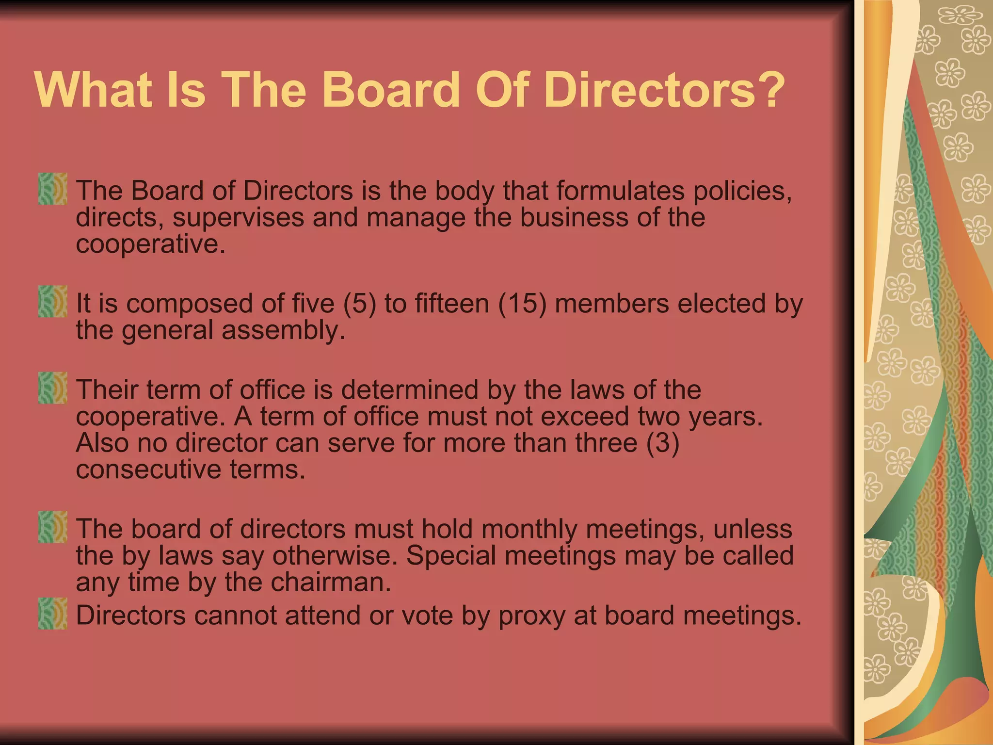 What Is The Board Of Directors?   The Board of Directors is the body that formulates policies, directs, supervises and manage the business of the cooperative.  It is composed of five (5) to fifteen (15) members elected by the general assembly.  Their term of office is determined by the laws of the cooperative. A term of office must not exceed two years. Also no director can serve for more than three (3) consecutive terms.  The board of directors must hold monthly meetings, unless the by laws say otherwise. Special meetings may be called any time by the chairman.  Directors cannot attend or vote by proxy at board meetings.  