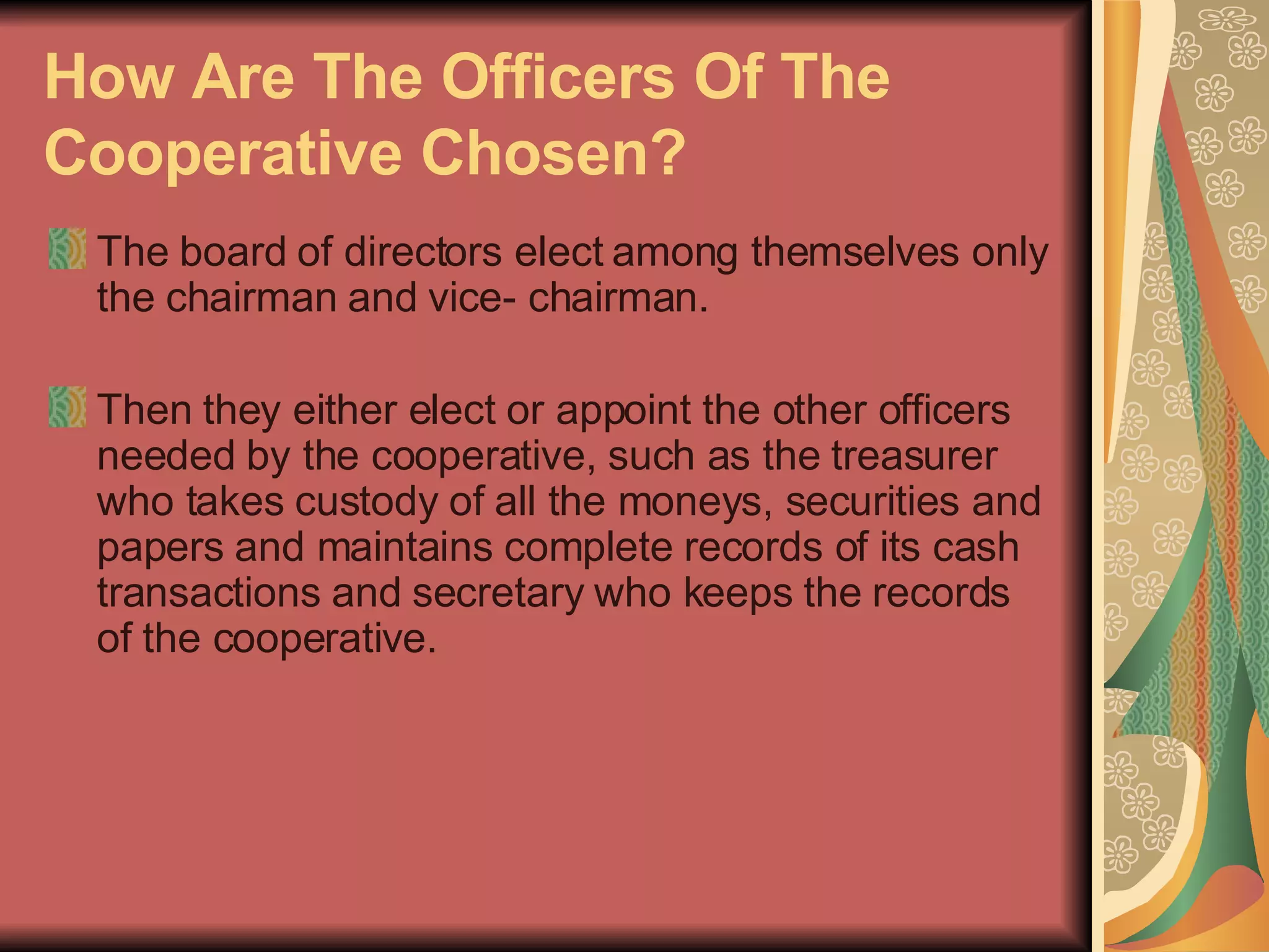 How Are The Officers Of The Cooperative Chosen?   The board of directors elect among themselves only the chairman and vice- chairman.  Then they either elect or appoint the other officers needed by the cooperative, such as the treasurer who takes custody of all the moneys, securities and papers and maintains complete records of its cash transactions and secretary who keeps the records of the cooperative.  