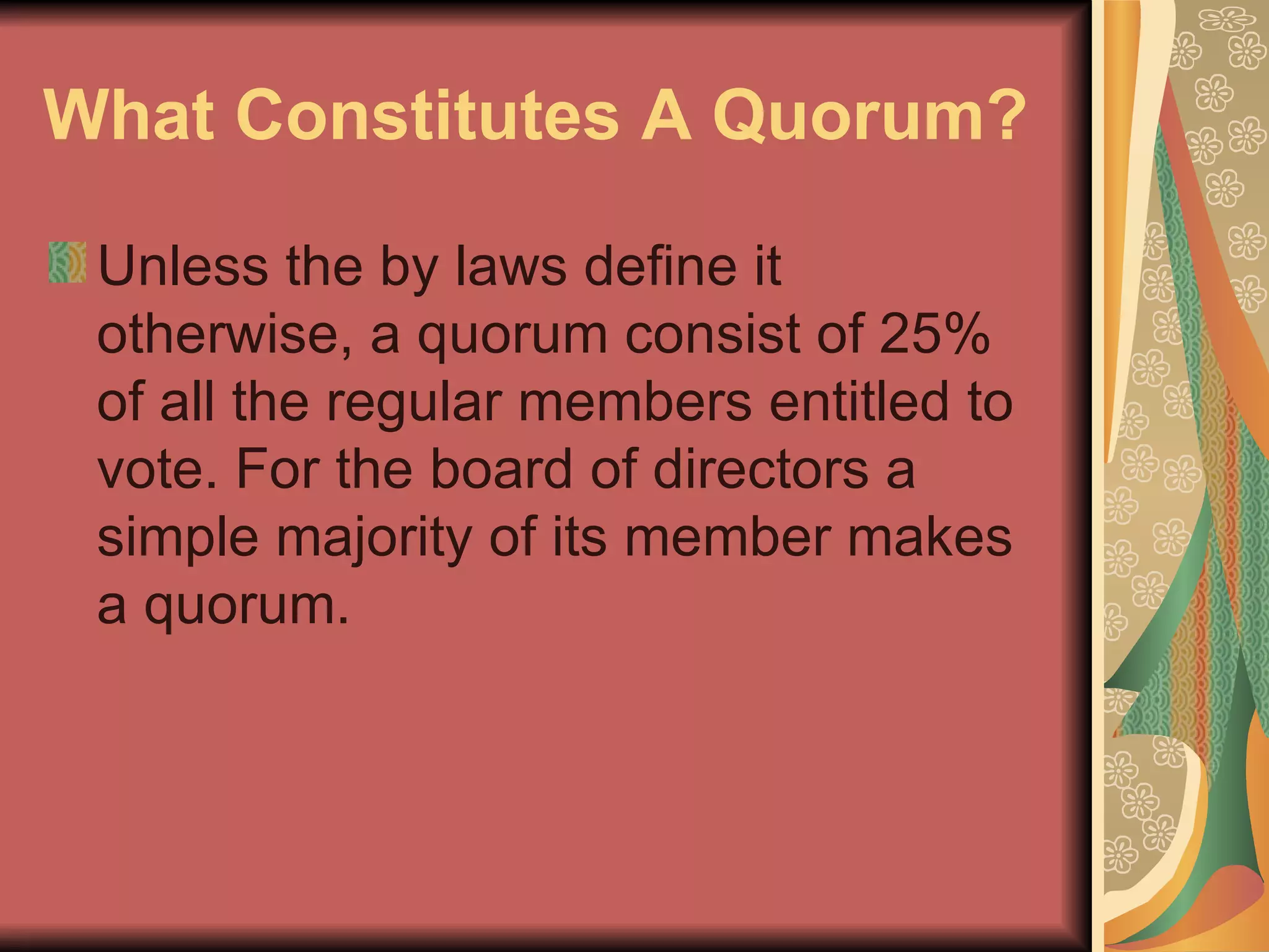 What Constitutes A Quorum?   Unless the by laws define it otherwise, a quorum consist of 25% of all the regular members entitled to vote. For the board of directors a simple majority of its member makes a quorum.  