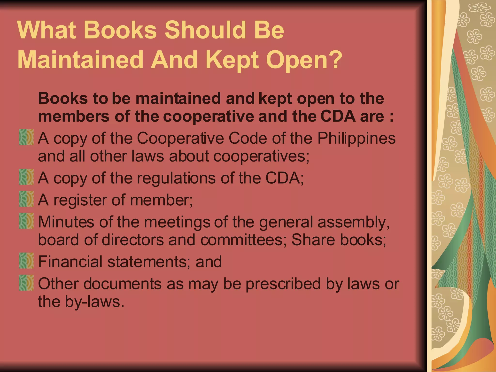 What Books Should Be Maintained And Kept Open?   Books to be maintained and kept open to the members of the cooperative and the CDA are :   A copy of the Cooperative Code of the Philippines and all other laws about cooperatives;  A copy of the regulations of the CDA;  A register of member;  Minutes of the meetings of the general assembly, board of directors and committees; Share books;  Financial statements; and  Other documents as may be prescribed by laws or the by-laws.  