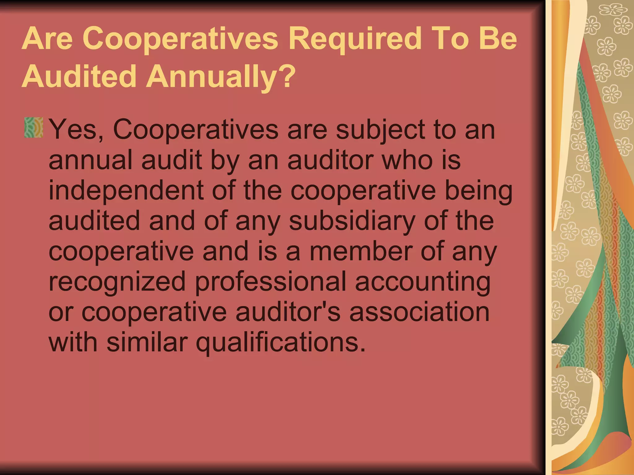 Are Cooperatives Required To Be Audited Annually?   Yes, Cooperatives are subject to an annual audit by an auditor who is independent of the cooperative being audited and of any subsidiary of the cooperative and is a member of any recognized professional accounting or cooperative auditor's association with similar qualifications.  