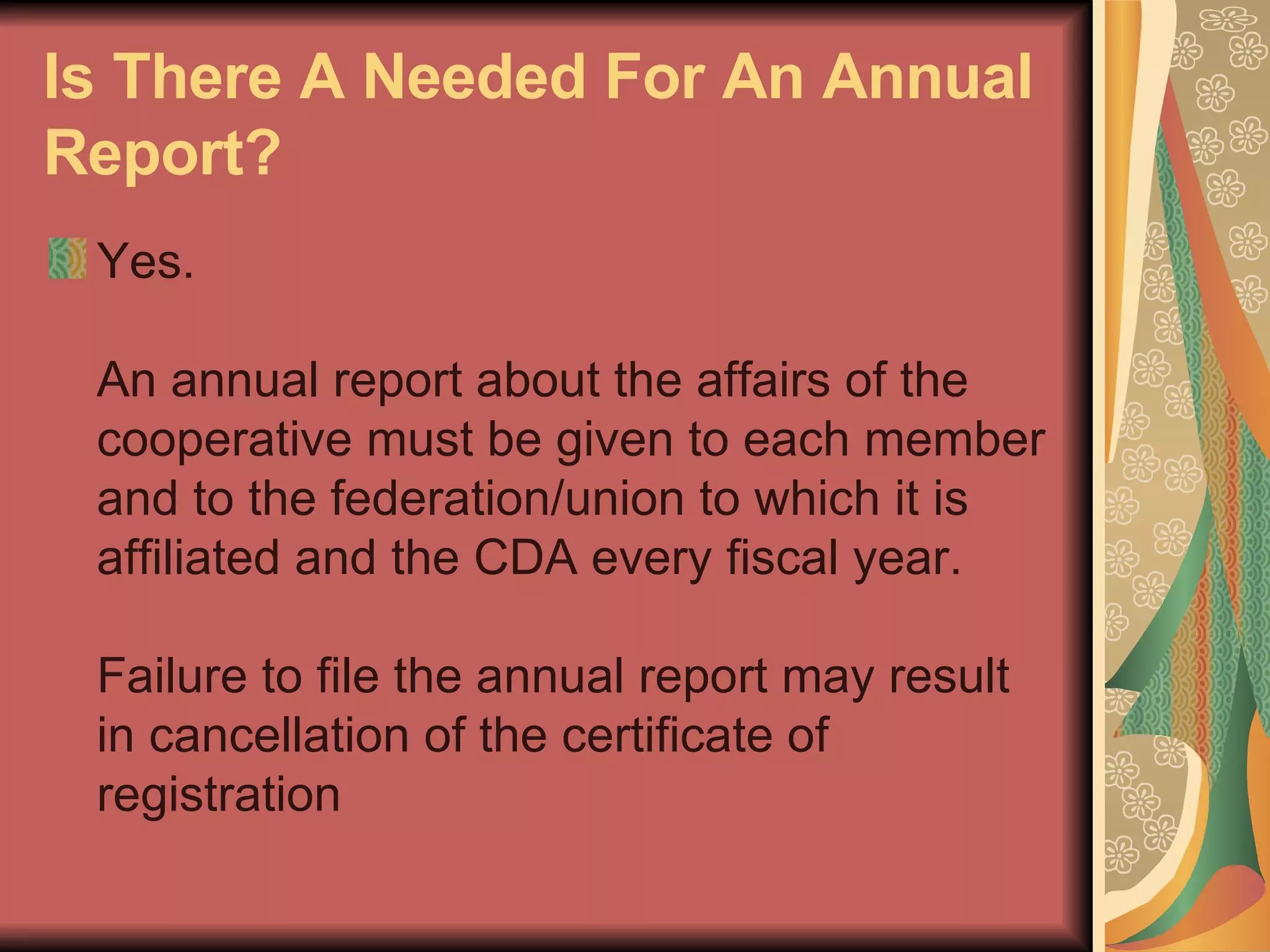 Is There A Needed For An Annual Report?   Yes.  An annual report about the affairs of the cooperative must be given to each member and to the federation/union to which it is affiliated and the CDA every fiscal year.  Failure to file the annual report may result in cancellation of the certificate of registration  