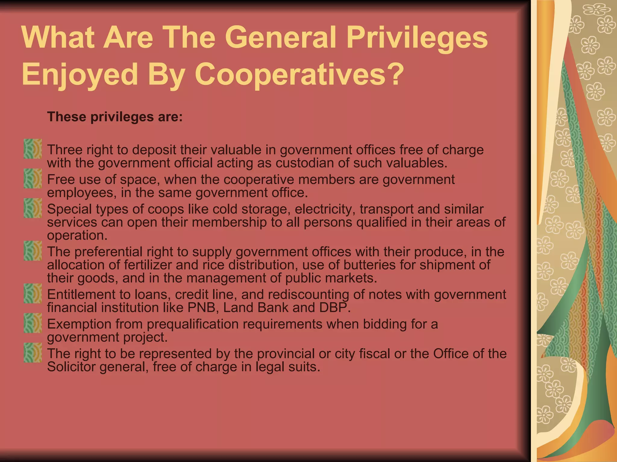 What Are The General Privileges Enjoyed By Cooperatives?   These privileges are:   Three right to deposit their valuable in government offices free of charge with the government official acting as custodian of such valuables.  Free use of space, when the cooperative members are government employees, in the same government office.  Special types of coops like cold storage, electricity, transport and similar services can open their membership to all persons qualified in their areas of operation.  The preferential right to supply government offices with their produce, in the allocation of fertilizer and rice distribution, use of butteries for shipment of their goods, and in the management of public markets.  Entitlement to loans, credit line, and rediscounting of notes with government financial institution like PNB, Land Bank and DBP.  Exemption from prequalification requirements when bidding for a government project.  The right to be represented by the provincial or city fiscal or the Office of the Solicitor general, free of charge in legal suits.  